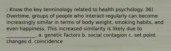 : Know the key terminology related to health psychology. 36) Overtime, groups of people who interact regularly can become increasingly similar in terms of body weight, smoking habits, and even happiness. This increased similarity is likely due to ____________. a. genetic factors b. social contagion c. set point changes d. coincidence