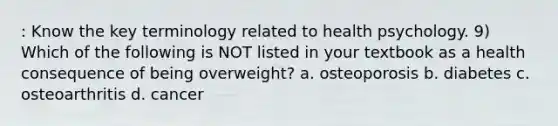 : Know the key terminology related to health psychology. 9) Which of the following is NOT listed in your textbook as a health consequence of being overweight? a. osteoporosis b. diabetes c. osteoarthritis d. cancer