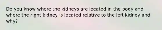 Do you know where the kidneys are located in the body and where the right kidney is located relative to the left kidney and why?