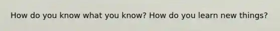 How do you know what you know? How do you learn new things?