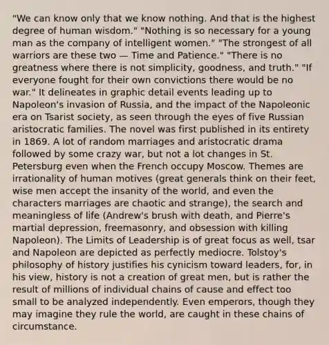 "We can know only that we know nothing. And that is the highest degree of human wisdom." "Nothing is so necessary for a young man as the company of intelligent women." "The strongest of all warriors are these two — Time and Patience." "There is no greatness where there is not simplicity, goodness, and truth." "If everyone fought for their own convictions there would be no war." It delineates in graphic detail events leading up to Napoleon's invasion of Russia, and the impact of the Napoleonic era on Tsarist society, as seen through the eyes of five Russian aristocratic families. The novel was first published in its entirety in 1869. A lot of random marriages and aristocratic drama followed by some crazy war, but not a lot changes in St. Petersburg even when the French occupy Moscow. Themes are irrationality of human motives (great generals think on their feet, wise men accept the insanity of the world, and even the characters marriages are chaotic and strange), the search and meaningless of life (Andrew's brush with death, and Pierre's martial depression, freemasonry, and obsession with killing Napoleon). The Limits of Leadership is of great focus as well, tsar and Napoleon are depicted as perfectly mediocre. Tolstoy's philosophy of history justifies his cynicism toward leaders, for, in his view, history is not a creation of great men, but is rather the result of millions of individual chains of cause and effect too small to be analyzed independently. Even emperors, though they may imagine they rule the world, are caught in these chains of circumstance.