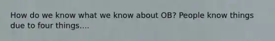 How do we know what we know about OB? People know things due to four things....