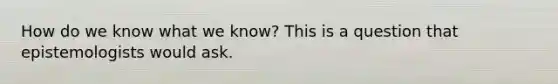 How do we know what we know? This is a question that epistemologists would ask.