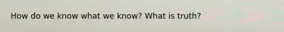 How do we know what we know? What is truth?