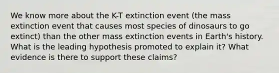 We know more about the K-T extinction event (the mass extinction event that causes most species of dinosaurs to go extinct) than the other mass extinction events in Earth's history. What is the leading hypothesis promoted to explain it? What evidence is there to support these claims?