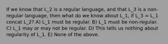 If we know that L_2 is a regular language, and that L_3 is a non-regular language, then what do we know about L_1, if L_3 = L_1 concat L_2? A) L_1 must be regular. B) L_1 must be non-regular. C) L_1 may or may not be regular. D) This tells us nothing about regularity of L_1. E) None of the above.