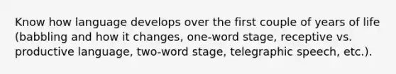 Know how language develops over the first couple of years of life (babbling and how it changes, one-word stage, receptive vs. productive language, two-word stage, telegraphic speech, etc.).