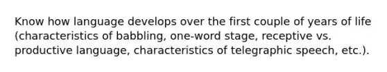 Know how language develops over the first couple of years of life (characteristics of babbling, one-word stage, receptive vs. productive language, characteristics of telegraphic speech, etc.).