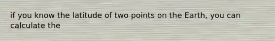 if you know the latitude of two points on the Earth, you can calculate the