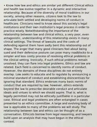 • Know how law and ethics are similar yet different Clinical ethics and health law evolve together in a dynamic and interactive relationship. Because of the diversity of moral traditions in our society, among other reasons, citizens look to the law to articulate both settled and developing norms of conduct in healthcare. Clinicians need to know about this society's legal institutions and their own institution's legal process in order to practice wisely. Notwithstanding the importance of the relationship between law and clinical ethics, a very poor, even antagonistic, understanding of this relationship exists in many clinical settings. The threat of lawsuits and the costs of defending against them have sadly bent this relationship out of shape. The anger that many good clinicians feel about being sued and their defensive posture can pose many roadblocks to a simpler and less costly process of resolving ethical problems in the clinical setting. Ironically, if such ethical problems remain unsolved, they can flare into legal problems. Ethics and law are related. Each field is concerned to identify norms of conduct. However, the domains of these disciplines do not entirely overlap. Law seeks to educate and to regulate by announcing a minimal standard of conduct and establishing disincentives for ignoring that standard. Ethics endorses many basic norms of conduct that are required by law; however, ethics extends beyond the law to prescribe desirable conduct and articulate ideals and virtues to which we should aspire. That is, what is legally permitted may not be ethically justifiable in a particular case. Ethical and legal problems are often entangled in cases presented to an ethics committee. A large and evolving body of law is applicable to many of the problems we will study. The relationship between law and ethics can be thought of as a conversation. Ethicists borrow from legal reasoning, and lawyers build upon an analysis that may have begun in the ethical context.