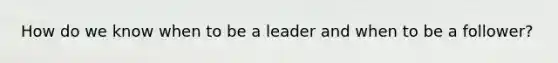 How do we know when to be a leader and when to be a follower?