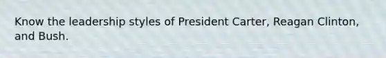 Know the leadership styles of President Carter, Reagan Clinton, and Bush.