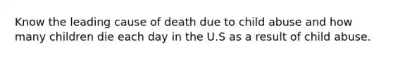 Know the leading cause of death due to child abuse and how many children die each day in the U.S as a result of child abuse.