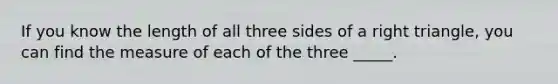 If you know the length of all three sides of a right triangle, you can find the measure of each of the three _____.