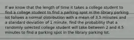 If we know that the length of time it takes a college student to find a college student to find a parking spot in the library parking lot follows a normal distribution with a mean of 3.5 minutes and a standard deviation of 1 minute, find the probability that a randomly selected college student will take between 2 and 4.5 minutes to find a parking spot in the library parking lot.