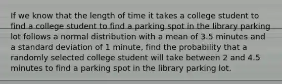 If we know that the length of time it takes a college student to find a college student to find a parking spot in the library parking lot follows a normal distribution with a mean of 3.5 minutes and a standard deviation of 1 minute, find the probability that a randomly selected college student will take between 2 and 4.5 minutes to find a parking spot in the library parking lot.