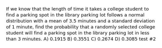 If we know that the length of time it takes a college student to find a parking spot in the library parking lot follows a normal distribution with a mean of 3.5 minutes and a <a href='https://www.questionai.com/knowledge/kqGUr1Cldy-standard-deviation' class='anchor-knowledge'>standard deviation</a> of 1 minute, find the probability that a randomly selected college student will find a parking spot in the library parking lot in <a href='https://www.questionai.com/knowledge/k7BtlYpAMX-less-than' class='anchor-knowledge'>less than</a> 3 minutes. A) 0.1915 B) 0.3551 C) 0.2674 D) 0.3085 test #2