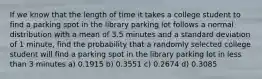 If we know that the length of time it takes a college student to find a parking spot in the library parking lot follows a normal distribution with a mean of 3.5 minutes and a standard deviation of 1 minute, find the probability that a randomly selected college student will find a parking spot in the library parking lot in less than 3 minutes a) 0.1915 b) 0.3551 c) 0.2674 d) 0.3085