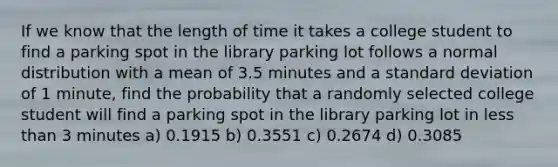 If we know that the length of time it takes a college student to find a parking spot in the library parking lot follows a normal distribution with a mean of 3.5 minutes and a <a href='https://www.questionai.com/knowledge/kqGUr1Cldy-standard-deviation' class='anchor-knowledge'>standard deviation</a> of 1 minute, find the probability that a randomly selected college student will find a parking spot in the library parking lot in <a href='https://www.questionai.com/knowledge/k7BtlYpAMX-less-than' class='anchor-knowledge'>less than</a> 3 minutes a) 0.1915 b) 0.3551 c) 0.2674 d) 0.3085