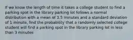 If we know the length of time it takes a college student to find a parking spot in the library parking lot follows a normal distribution with a mean of 3.5 minutes and a standard deviation of 1 minute, find the probability that a randomly selected college student will find a parking spot in the library parking lot in less than 3 minutes