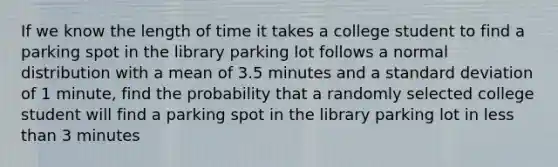 If we know the length of time it takes a college student to find a parking spot in the library parking lot follows a normal distribution with a mean of 3.5 minutes and a standard deviation of 1 minute, find the probability that a randomly selected college student will find a parking spot in the library parking lot in less than 3 minutes