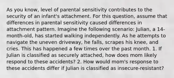 As you know, level of parental sensitivity contributes to the security of an infant's attachment. For this question, assume that differences in parental sensitivity caused differences in attachment pattern. Imagine the following scenario: Julian, a 14-month-old, has started walking independently. As he attempts to navigate the uneven driveway, he falls, scrapes his knee, and cries. This has happened a few times over the past month. 1. If Julian is classified as securely attached, how does mom likely respond to these accidents? 2. How would mom's response to these accidents differ if Julian is classified as insecure-resistant?