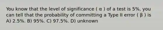 You know that the level of significance ( α ) of a test is 5%, you can tell that the probability of committing a Type II error ( β ) is A) 2.5%. B) 95%. C) 97.5%. D) unknown