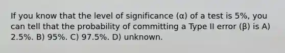 If you know that the level of significance (α) of a test is 5%, you can tell that the probability of committing a Type II error (β) is A) 2.5%. B) 95%. C) 97.5%. D) unknown.