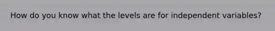 How do you know what the levels are for independent variables?