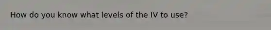 How do you know what levels of the IV to use?