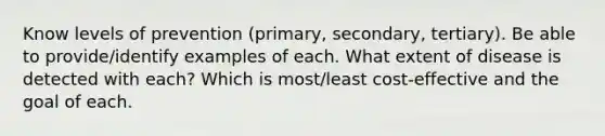 Know levels of prevention (primary, secondary, tertiary). Be able to provide/identify examples of each. What extent of disease is detected with each? Which is most/least cost-effective and the goal of each.