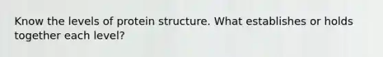 Know the levels of protein structure. What establishes or holds together each level?