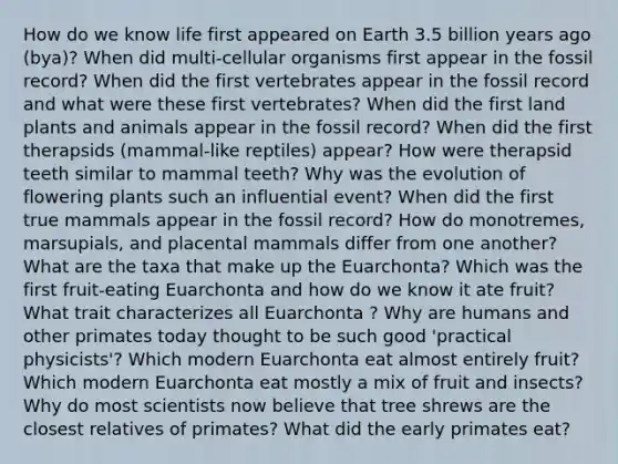 How do we know life first appeared on Earth 3.5 billion years ago (bya)? When did multi-cellular organisms first appear in the fossil record? When did the first vertebrates appear in the fossil record and what were these first vertebrates? When did the first land plants and animals appear in the fossil record? When did the first therapsids (mammal-like reptiles) appear? How were therapsid teeth similar to mammal teeth? Why was the evolution of flowering plants such an influential event? When did the first true mammals appear in the fossil record? How do monotremes, marsupials, and placental mammals differ from one another? What are the taxa that make up the Euarchonta? Which was the first fruit-eating Euarchonta and how do we know it ate fruit? What trait characterizes all Euarchonta ? Why are humans and other primates today thought to be such good 'practical physicists'? Which modern Euarchonta eat almost entirely fruit? Which modern Euarchonta eat mostly a mix of fruit and insects? Why do most scientists now believe that tree shrews are the closest relatives of primates? What did the early primates eat?