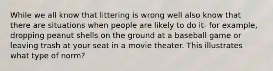 While we all know that littering is wrong well also know that there are situations when people are likely to do it- for example, dropping peanut shells on the ground at a baseball game or leaving trash at your seat in a movie theater. This illustrates what type of norm?