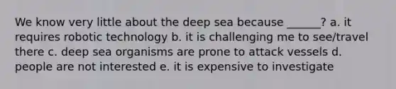 We know very little about the deep sea because ______? a. it requires robotic technology b. it is challenging me to see/travel there c. deep sea organisms are prone to attack vessels d. people are not interested e. it is expensive to investigate