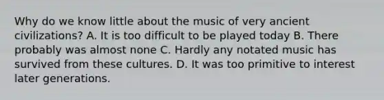 Why do we know little about the music of very ancient civilizations? A. It is too difficult to be played today B. There probably was almost none C. Hardly any notated music has survived from these cultures. D. It was too primitive to interest later generations.