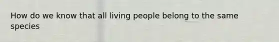 How do we know that all living people belong to the same species