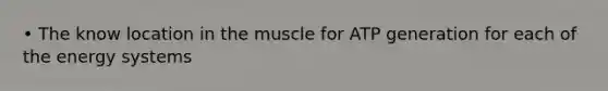 • The know location in the muscle for ATP generation for each of the energy systems