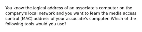 You know the logical address of an associate's computer on the company's local network and you want to learn the media access control (MAC) address of your associate's computer. Which of the following tools would you use?