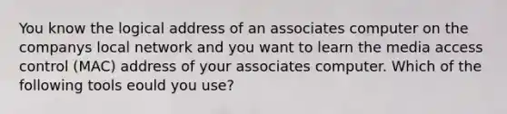 You know the logical address of an associates computer on the companys local network and you want to learn the media access control (MAC) address of your associates computer. Which of the following tools eould you use?