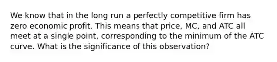 We know that in the long run a perfectly competitive firm has zero economic profit. This means that price, MC, and ATC all meet at a single point, corresponding to the minimum of the ATC curve. What is the significance of this observation?