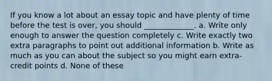 If you know a lot about an essay topic and have plenty of time before the test is over, you should _____________. a. Write only enough to answer the question completely c. Write exactly two extra paragraphs to point out additional information b. Write as much as you can about the subject so you might earn extra-credit points d. None of these