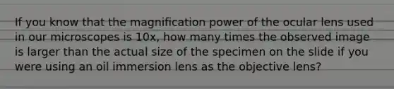 If you know that the magnification power of the ocular lens used in our microscopes is 10x, how many times the observed image is larger than the actual size of the specimen on the slide if you were using an oil immersion lens as the objective lens?