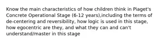 Know the main characteristics of how children think in Piaget's Concrete Operational Stage (6-12 years),including the terms of de-centering and reversibility, how logic is used in this stage, how egocentric are they, and what they can and can't understand/master in this stage