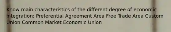 Know main characteristics of the different degree of economic integration: Preferential Agreement Area Free Trade Area Custom Union Common Market Economic Union