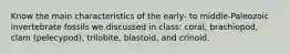 Know the main characteristics of the early- to middle-Paleozoic invertebrate fossils we discussed in class: coral, brachiopod, clam (pelecypod), trilobite, blastoid, and crinoid.