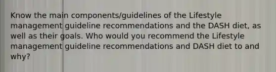 Know the main components/guidelines of the Lifestyle management guideline recommendations and the DASH diet, as well as their goals. Who would you recommend the Lifestyle management guideline recommendations and DASH diet to and why?