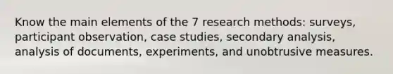 Know the main elements of the 7 research methods: surveys, participant observation, case studies, secondary analysis, analysis of documents, experiments, and unobtrusive measures.