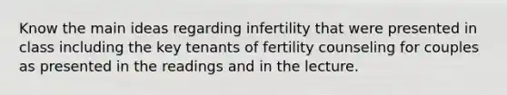 Know the main ideas regarding infertility that were presented in class including the key tenants of fertility counseling for couples as presented in the readings and in the lecture.