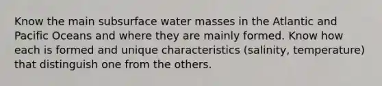 Know the main subsurface water masses in the Atlantic and Pacific Oceans and where they are mainly formed. Know how each is formed and unique characteristics (salinity, temperature) that distinguish one from the others.